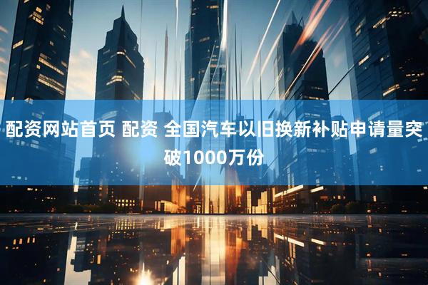 配资网站首页 配资 全国汽车以旧换新补贴申请量突破1000万份