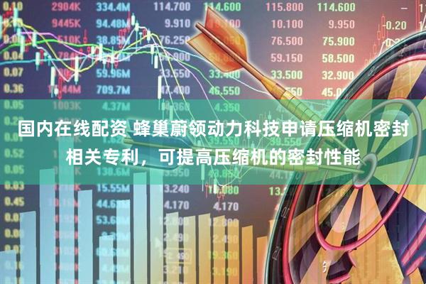 国内在线配资 蜂巢蔚领动力科技申请压缩机密封相关专利，可提高压缩机的密封性能
