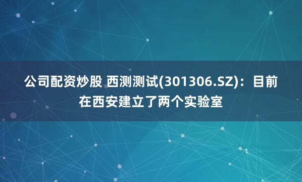公司配资炒股 西测测试(301306.SZ)：目前在西安建立了两个实验室