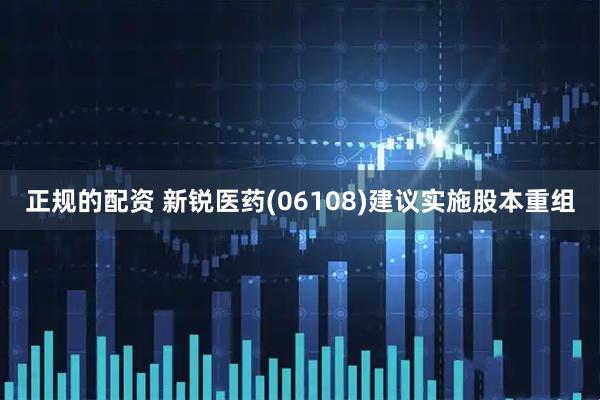 正规的配资 新锐医药(06108)建议实施股本重组
