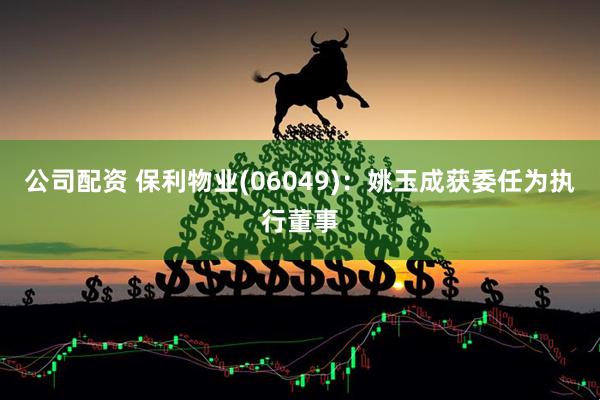 公司配资 保利物业(06049)：姚玉成获委任为执行董事