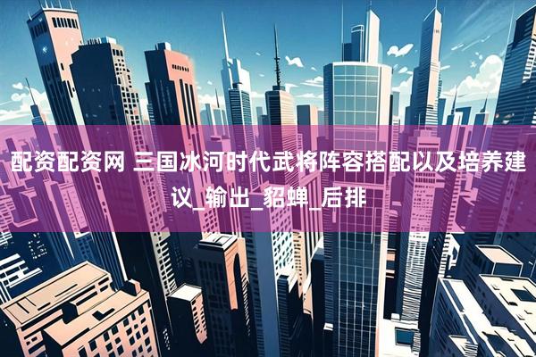 配资配资网 三国冰河时代武将阵容搭配以及培养建议_输出_貂蝉_后排