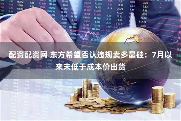 配资配资网 东方希望否认违规卖多晶硅：7月以来未低于成本价出货