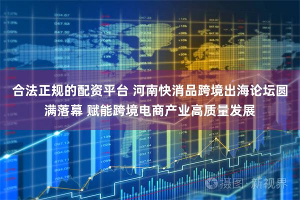 合法正规的配资平台 河南快消品跨境出海论坛圆满落幕 赋能跨境电商产业高质量发展