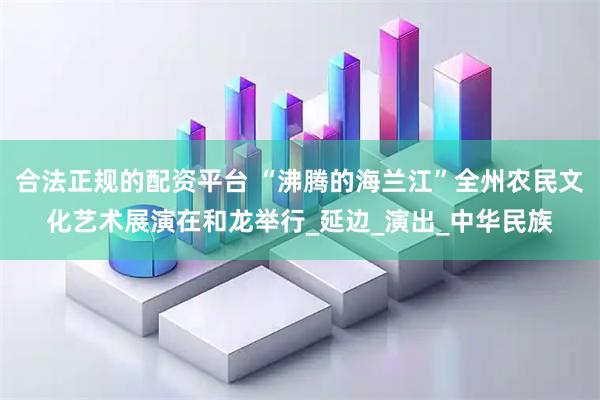 合法正规的配资平台 “沸腾的海兰江”全州农民文化艺术展演在和龙举行_延边_演出_中华民族