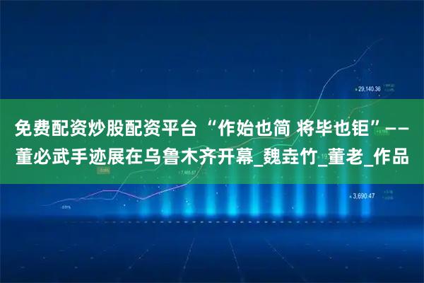 免费配资炒股配资平台 “作始也简 将毕也钜”——董必武手迹展在乌鲁木齐开幕_魏垚竹_董老_作品