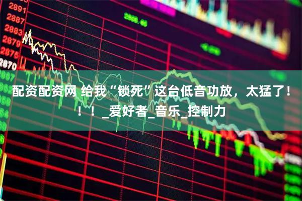 配资配资网 给我“锁死”这台低音功放，太猛了！！！_爱好者_音乐_控制力