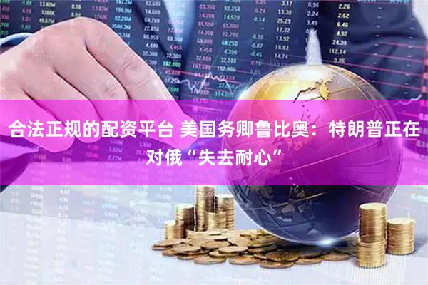 合法正规的配资平台 美国务卿鲁比奥：特朗普正在对俄“失去耐心”