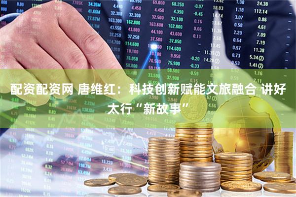 配资配资网 唐维红：科技创新赋能文旅融合 讲好太行“新故事”