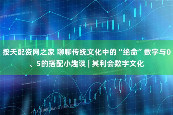 按天配资网之家 聊聊传统文化中的“绝命”数字与0、5的搭配小趣谈 | 其利会数字文化