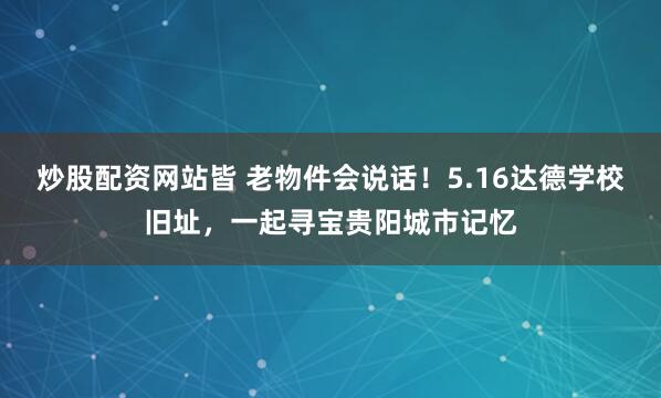 炒股配资网站皆 老物件会说话！5.16达德学校旧址，一起寻宝贵阳城市记忆