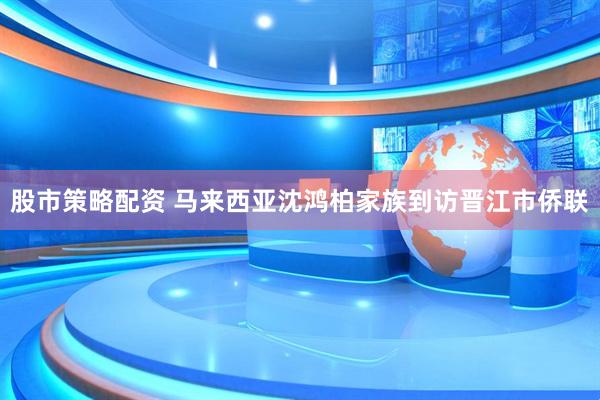 股市策略配资 马来西亚沈鸿柏家族到访晋江市侨联