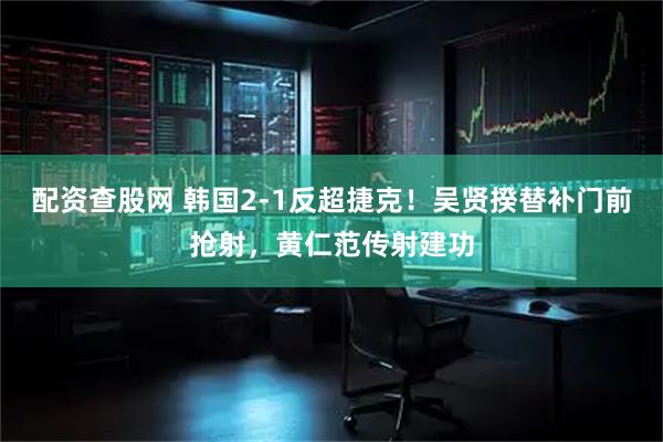 配资查股网 韩国2-1反超捷克！吴贤揆替补门前抢射，黄仁范传射建功