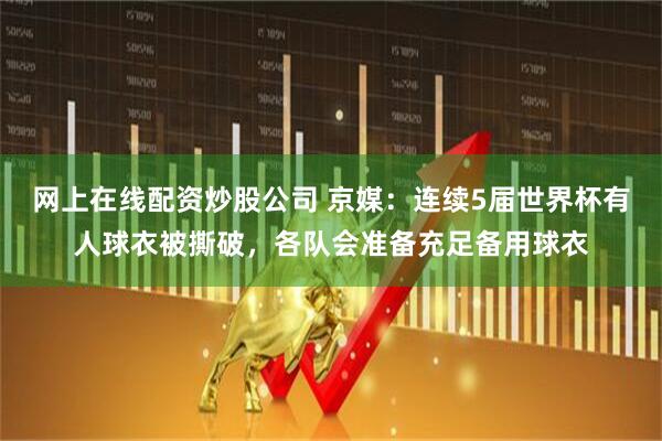 网上在线配资炒股公司 京媒：连续5届世界杯有人球衣被撕破，各队会准备充足备用球衣