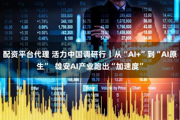 配资平台代理 活力中国调研行丨从“AI+”到“AI原生”  雄安AI产业跑出“加速度”