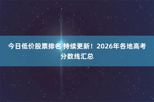 今日低价股票排名 持续更新！2026年各地高考分数线汇总