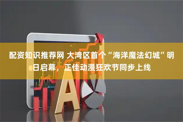 配资知识推荐网 大湾区首个“海洋魔法幻城”明日启幕，正佳动漫狂欢节同步上线