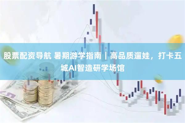 股票配资导航 暑期游学指南｜高品质遛娃，打卡五城AI智造研学场馆