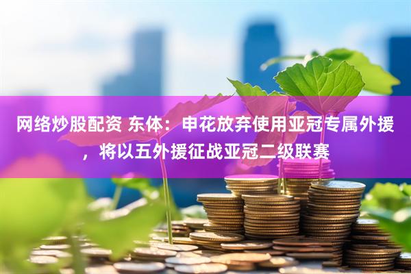网络炒股配资 东体：申花放弃使用亚冠专属外援，将以五外援征战亚冠二级联赛