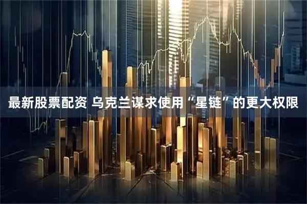 最新股票配资 乌克兰谋求使用“星链”的更大权限