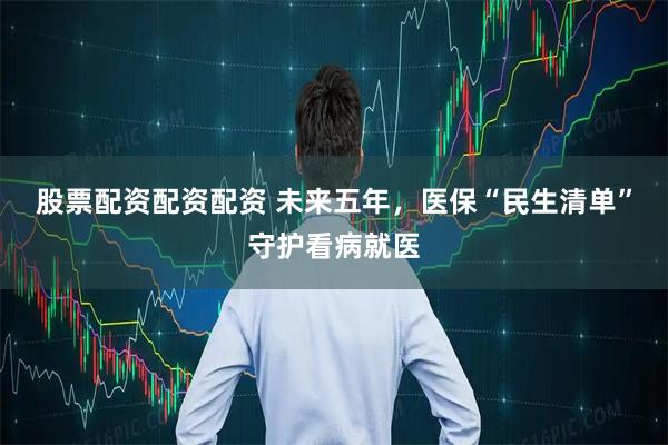 股票配资配资配资 未来五年，医保“民生清单”守护看病就医