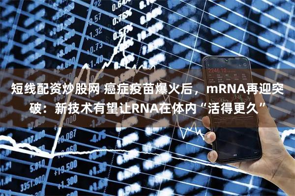 短线配资炒股网 癌症疫苗爆火后，mRNA再迎突破：新技术有望让RNA在体内“活得更久”
