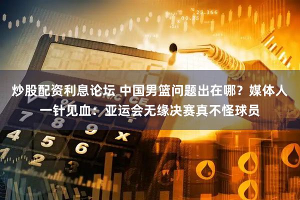 炒股配资利息论坛 中国男篮问题出在哪?媒体人一针见血:亚运会无缘决赛真不怪球员