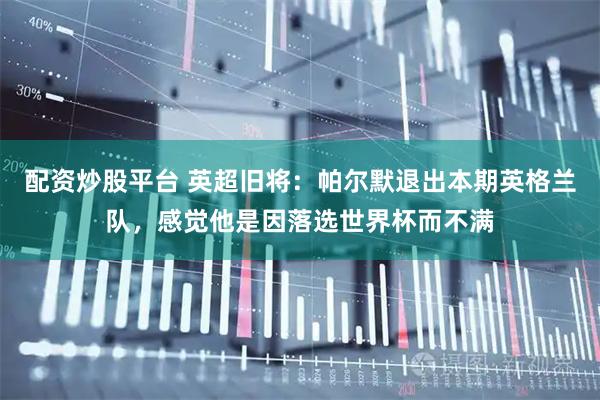 配资炒股平台 英超旧将：帕尔默退出本期英格兰队，感觉他是因落选世界杯而不满