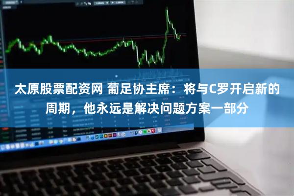 太原股票配资网 葡足协主席：将与C罗开启新的周期，他永远是解决问题方案一部分