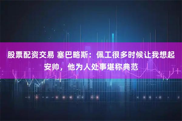 股票配资交易 塞巴略斯：佩工很多时候让我想起安帅，他为人处事堪称典范